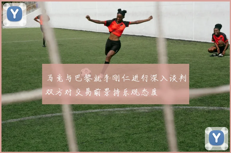 马竞与巴黎就李刚仁进行深入谈判双方对交易前景持乐观态度