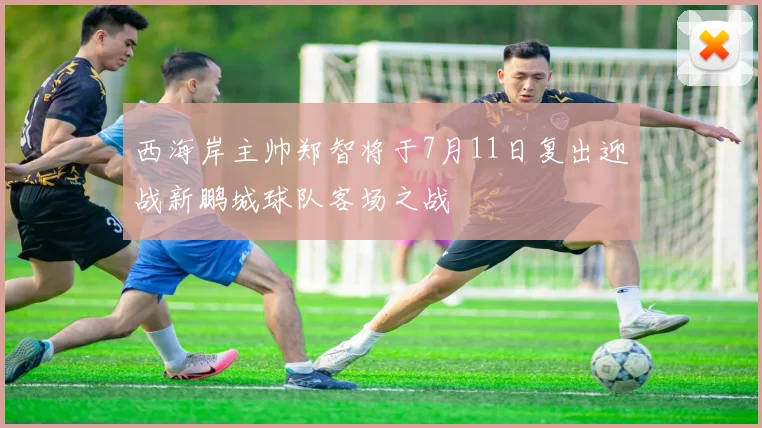 西海岸主帅郑智将于7月11日复出迎战新鹏城球队客场之战