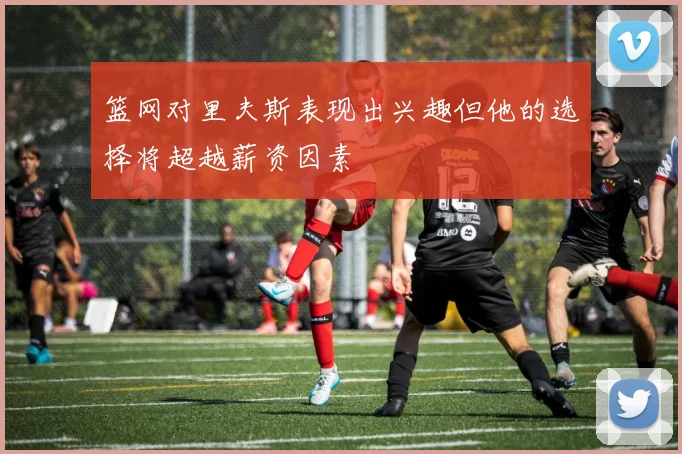 篮网对里夫斯表现出兴趣但他的选择将超越薪资因素