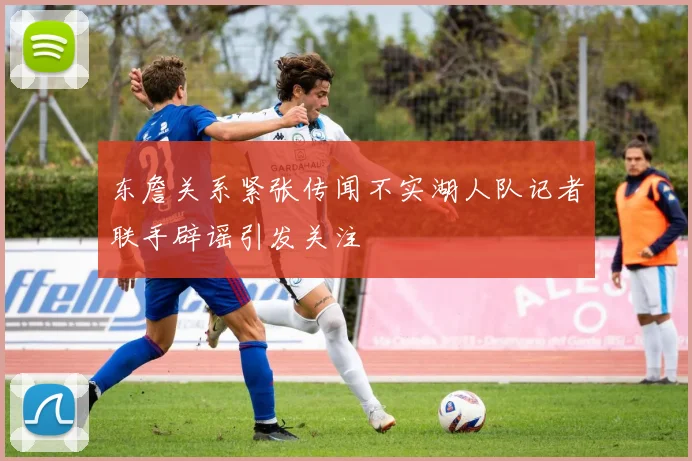 东詹关系紧张传闻不实湖人队记者联手辟谣引发关注