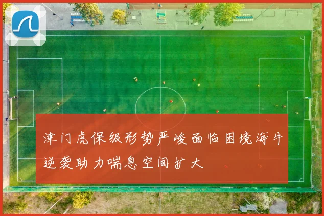 津门虎保级形势严峻面临困境海牛逆袭助力喘息空间扩大