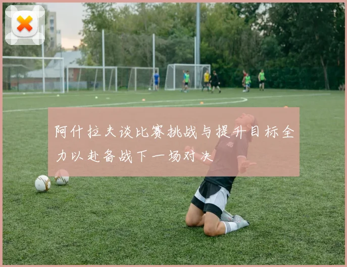 阿什拉夫谈比赛挑战与提升目标全力以赴备战下一场对决
